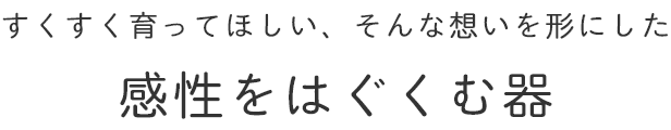 すくすく育ってほしい、そんな想いを形にした 感性をはぐくむ器